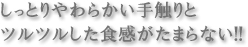しっとりやわらかい手触りとツルツルした食感がたまらない!!